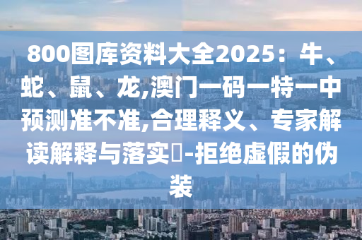 800圖庫資料大全2025：牛、蛇、鼠、龍,澳門一碼一特一中預測準不準,合理釋義、專家解讀解釋與落實?-拒絕虛假的偽裝信陽宸信網(wǎng)絡科技有限公司