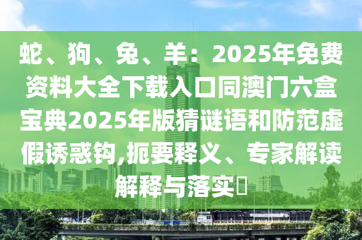 蛇、狗、兔、羊：2025年免費(fèi)資料大全下載入口同澳門六盒寶典2025年版猜謎語和防范虛假誘惑鉤,扼要釋義、專家解讀解釋與落實(shí)?信陽宸信網(wǎng)絡(luò)科技有限公司