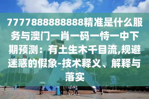 7777888888888精準(zhǔn)是什么服務(wù)與澳門一肖一碼一恃一中下期預(yù)測：有土信陽宸信網(wǎng)絡(luò)科技有限公司生木千目流,規(guī)避迷惑的假象-技術(shù)釋義、解釋與落實(shí)