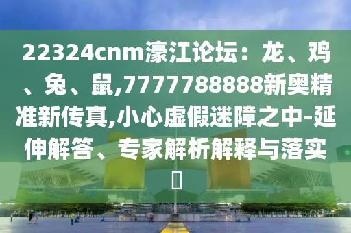22324cnm濠江論壇：龍、雞、兔、鼠,7777788888新奧精準(zhǔn)新傳真,小心虛假迷障之中-延伸解答、專家解析解釋與落實?信陽宸信網(wǎng)絡(luò)科技有限公司