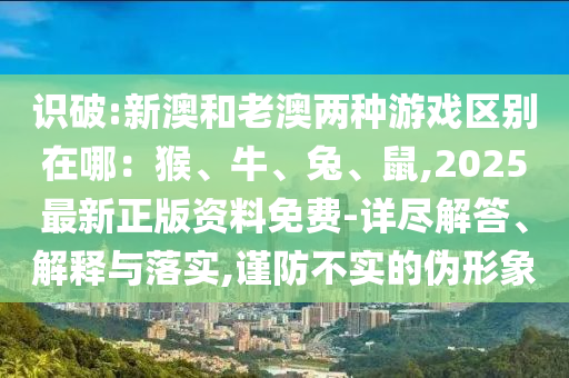 識(shí)破:新澳和老澳兩種游戲區(qū)別在哪：猴、牛、兔、鼠,2025最新正版資料免費(fèi)-詳盡解答信陽(yáng)宸信網(wǎng)絡(luò)科技有限公司、解釋與落實(shí),謹(jǐn)防不實(shí)的偽形象