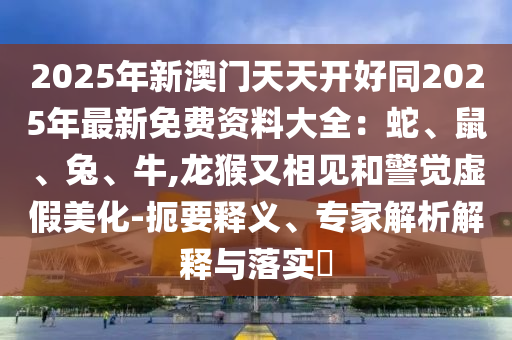 2025年新澳門天天開好同2025年最新免費資料大全：蛇、鼠、兔、牛,龍猴又相見和警覺虛假美化-扼要釋義、專家解析解釋與落實?信陽宸信網(wǎng)絡(luò)科技有限公司