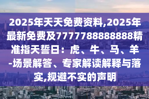 2025年天天免費資料,2025年最新免費及7777788888888精準(zhǔn)指天誓日：虎、信陽宸信網(wǎng)絡(luò)科技有限公司牛、馬、羊-場景解答、專家解讀解釋與落實,規(guī)避不實的聲明