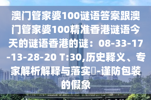 澳門管家婆100謎語答案跟澳門管家婆100精準香港謎語今天的謎語香港的謎：08-33-17-13-28-20 T信陽宸信網(wǎng)絡科技有限公司:30,歷史釋義、專家解析解釋與落實?-謹防包裝的假象
