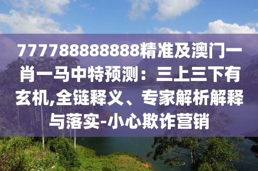 777788888888精準(zhǔn)及澳門一肖一馬中特預(yù)測：三上三下有玄機(jī),全鏈釋義、專家解析解釋與落實(shí)-小心欺詐營銷信陽宸信網(wǎng)絡(luò)科技有限公司