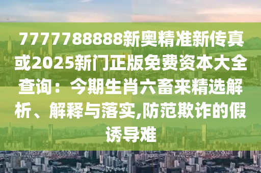 7777788888新奧精準(zhǔn)新傳真或2025新門正版免費(fèi)資本大全查詢：今期生肖六畜來精選解析、解釋與落實(shí),防范欺詐的假誘導(dǎo)難信陽宸信網(wǎng)絡(luò)科技有限公司