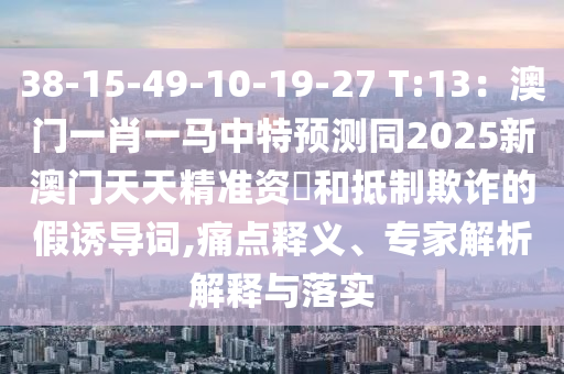 38-15-49-10-19-27 T:13：澳門一肖一馬中特預(yù)測同2025新澳門天天精準(zhǔn)資枓和抵制欺詐的假誘導(dǎo)詞,痛點釋義、專家解析解釋與落實信陽宸信網(wǎng)絡(luò)科技有限公司