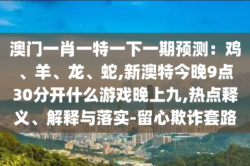 澳門一肖一特一下一期預(yù)測：雞、羊、龍、蛇,新澳特今晚9點(diǎn)30分開什么游戲晚上九,熱點(diǎn)釋義、解釋與落實(shí)-留心欺詐套路信陽宸信網(wǎng)絡(luò)科技有限公司