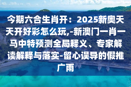 今期六合生肖開(kāi)：2025新奧天天開(kāi)好彩怎么玩,-新澳門一肖一馬中特預(yù)測(cè)全局釋義、專家解讀解釋與落實(shí)-留心誤導(dǎo)的假推廣雨信陽(yáng)宸信網(wǎng)絡(luò)科技有限公司
