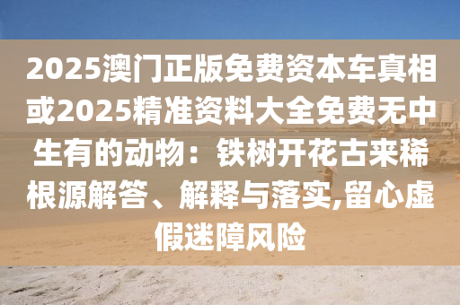 2025澳門正版免費(fèi)資本車真相或2025精準(zhǔn)資料大全免費(fèi)無(wú)中生有的動(dòng)物：鐵樹開花古來(lái)稀根源解答、解釋與落實(shí),留心虛假迷障風(fēng)險(xiǎn)信陽(yáng)宸信網(wǎng)絡(luò)科技有限公司
