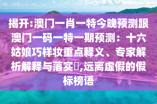 揭開:澳門一肖一特今晚預(yù)測跟澳門一碼一特一期預(yù)測：十六姑娘巧樣妝重點釋義、專家解析解釋與落實?,遠(yuǎn)離虛假的假標(biāo)榜信陽宸信網(wǎng)絡(luò)科技有限公司語