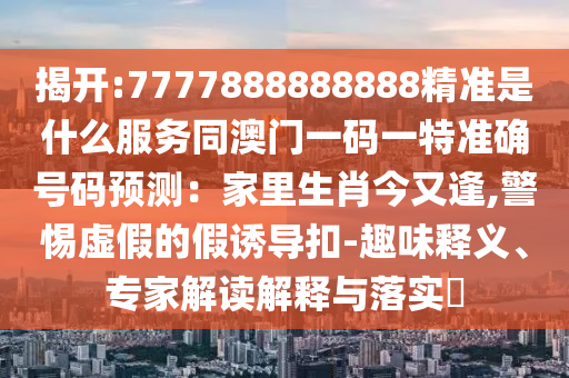 揭開:7777888888888精準是什么服務同澳門一碼一特準確號碼預測：家里生肖今又逢,警惕虛假的假誘導扣-趣味釋義、專家解讀解釋與落實?信陽宸信網(wǎng)絡科技有限公司