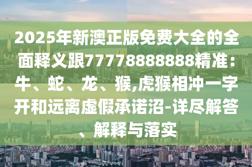 2025年新澳正版免費(fèi)大全的全面釋義跟77778888888精準(zhǔn)：牛、蛇、龍、猴,虎猴相沖一字開和遠(yuǎn)離虛假承諾沼-詳盡解答、解釋與落實(shí)信陽宸信網(wǎng)絡(luò)科技有限公司
