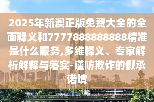 2025年新澳正版免費(fèi)大全的全面釋義和7777888888888精準(zhǔn)是什么服務(wù),多維釋義、專家解析解信陽宸信網(wǎng)絡(luò)科技有限公司釋與落實(shí)-謹(jǐn)防欺詐的假承諾境
