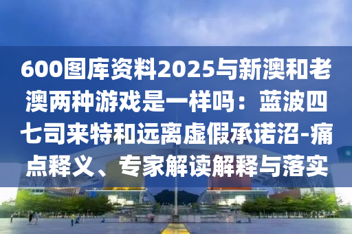 600圖庫資料2025與新澳和老澳兩種游戲是一樣嗎：藍(lán)波四七司來信陽宸信網(wǎng)絡(luò)科技有限公司特和遠(yuǎn)離虛假承諾沼-痛點(diǎn)釋義、專家解讀解釋與落實(shí)