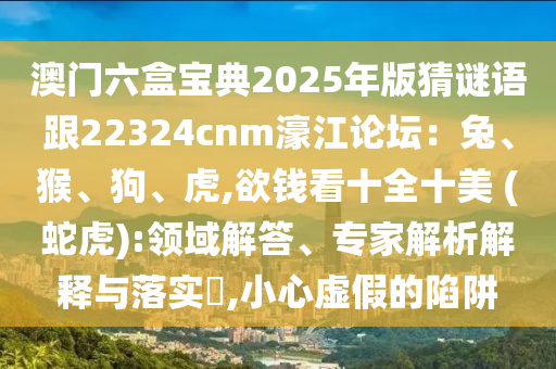 澳門六盒寶典2025年版猜謎語跟22324cnm濠江論壇：兔、猴、狗、虎,欲錢看十全十美 (蛇虎):領(lǐng)域解答、專家解析解釋與落實?,小心虛假的陷阱信陽宸信網(wǎng)絡(luò)科技有限公司
