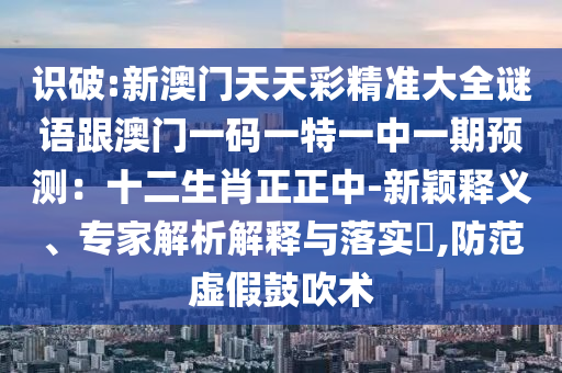 識破:新澳門天天彩精準(zhǔn)大全謎語跟澳門一碼一特一中一期預(yù)測：十二生肖正正中-新穎釋義、專家解析解釋與落實?,防范虛假鼓吹術(shù)信陽宸信網(wǎng)絡(luò)科技有限公司