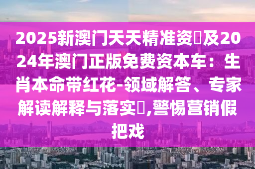 2025新澳門天天精準(zhǔn)資枓及信陽宸信網(wǎng)絡(luò)科技有限公司2024年澳門正版免費資本車：生肖本命帶紅花-領(lǐng)域解答、專家解讀解釋與落實?,警惕營銷假把戲