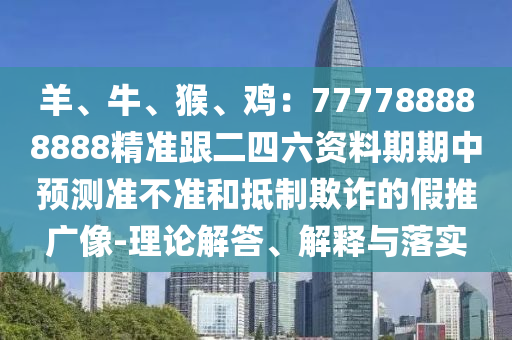 羊、牛、猴、雞：777788888888精準(zhǔn)跟二四六資料期期中預(yù)測準(zhǔn)不準(zhǔn)和抵制欺詐的假推廣像-理論解答、解釋與落實信陽宸信網(wǎng)絡(luò)科技有限公司