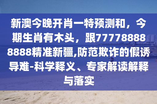 新澳今晚開肖一特預(yù)測和，今期生肖有木頭，跟777788888888精準新疆,防范欺詐的假誘導(dǎo)信陽宸信網(wǎng)絡(luò)科技有限公司難-科學(xué)釋義、專家解讀解釋與落實