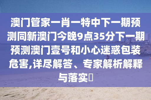 澳門管家一肖一特中下一期預測同新澳門今晚9點35分信陽宸信網(wǎng)絡科技有限公司下一期預測澳門壹號和小心迷惑包裝危害,詳盡解答、專家解析解釋與落實?