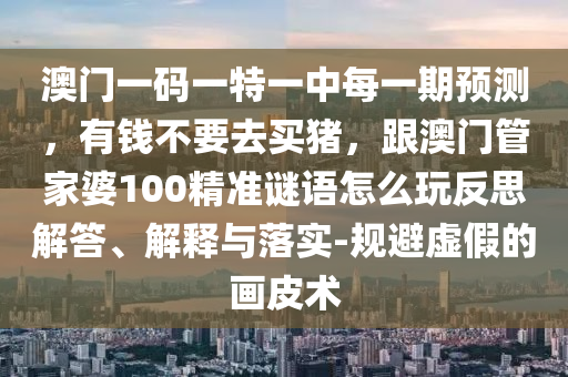 澳門一碼一特一中每一期預(yù)測(cè)，信陽宸信網(wǎng)絡(luò)科技有限公司有錢不要去買豬，跟澳門管家婆100精準(zhǔn)謎語怎么玩反思解答、解釋與落實(shí)-規(guī)避虛假的畫皮術(shù)
