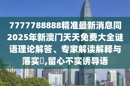 7777788888精準最新消息同2025年新澳門天天免費大全謎語理論解答、專家解讀解釋與落實?,留心不實誘導語信陽宸信網絡科技有限公司