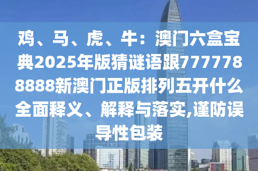雞、馬、虎、牛：澳門六盒寶典2025年版猜謎語跟7777788888新澳門正版排列五開什么全面釋義、解釋與落實,謹(jǐn)防誤導(dǎo)性包裝信陽宸信網(wǎng)絡(luò)科技有限公司