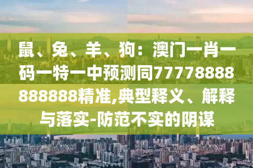 鼠、兔、羊、狗：澳門一肖一碼一特一中預(yù)測同77778888888888精準(zhǔn),典型釋義、解釋與落實(shí)-防范不實(shí)的陰謀信陽宸信網(wǎng)絡(luò)科技有限公司