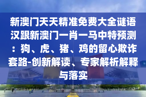 新澳門天天精準免費大全謎語漢跟新澳門一肖一馬中特預測：狗、虎、豬、雞的留心欺詐套路-創(chuàng)新解讀、專家解析解釋與落實信陽宸信網(wǎng)絡科技有限公司