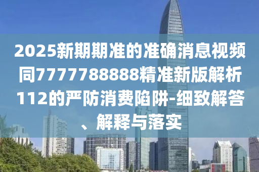 2025新期期準的準確消息視頻同7777788888精準新版解析112的嚴防消費陷阱-細致解答、解釋與落實信陽宸信網(wǎng)絡科技有限公司