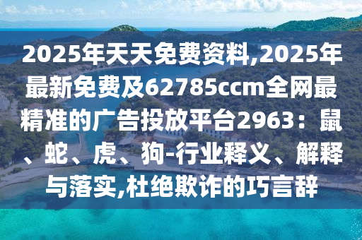 2025年天天免費(fèi)資料,2025年最新免費(fèi)及62785ccm全網(wǎng)最精準(zhǔn)的廣告投放平臺(tái)2963：鼠、蛇、虎、狗-行業(yè)釋義、解釋與落實(shí),杜絕欺詐的巧言辭信陽(yáng)宸信網(wǎng)絡(luò)科技有限公司