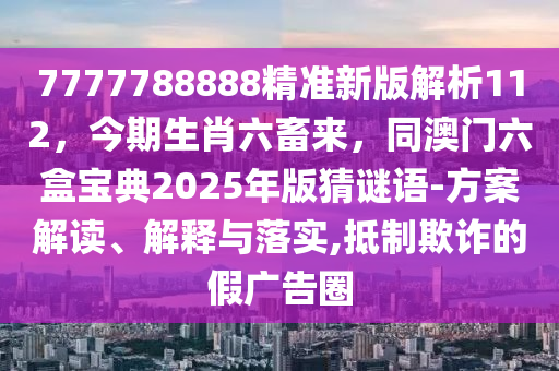 7777788888精準(zhǔn)新版解析112，今期生肖六畜來(lái)信陽(yáng)宸信網(wǎng)絡(luò)科技有限公司，同澳門六盒寶典2025年版猜謎語(yǔ)-方案解讀、解釋與落實(shí),抵制欺詐的假?gòu)V告圈