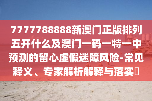 7777788888新澳門(mén)正版排列五開(kāi)什么及澳門(mén)一碼一特一中預(yù)測(cè)的留心虛假迷障風(fēng)險(xiǎn)-常見(jiàn)釋義、信陽(yáng)宸信網(wǎng)絡(luò)科技有限公司專(zhuān)家解析解釋與落實(shí)?