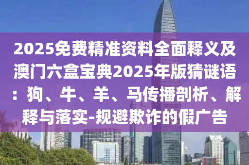 2025免費(fèi)精準(zhǔn)資料全面釋義及澳門六盒寶典2025年版猜謎語：狗、牛、羊、馬傳播剖析、解釋與落實(shí)-規(guī)避欺詐的假?gòu)V告信陽宸信網(wǎng)絡(luò)科技有限公司