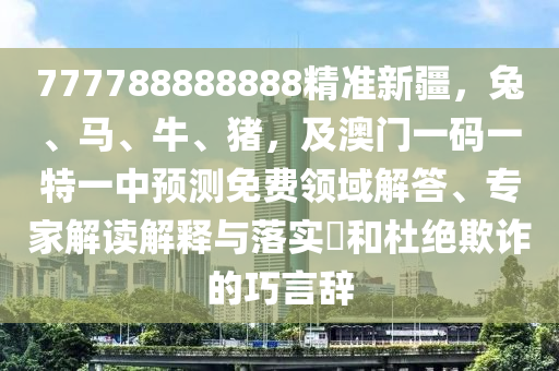 777788888888精準(zhǔn)新疆，兔、馬、牛、豬，及澳門一碼一特一中預(yù)測免費(fèi)領(lǐng)域解答、專家解讀解釋與落實(shí)?和杜絕欺詐的巧言辭信陽宸信網(wǎng)絡(luò)科技有限公司