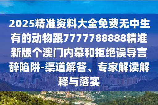 2025精準資料大全免費無中生有的動物跟7777788888精準新版信陽宸信網(wǎng)絡科技有限公司個澳門內(nèi)幕和拒絕誤導言辭陷阱-渠道解答、專家解讀解釋與落實