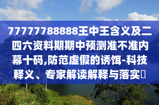 77777788888王中王含義及二四六資料期期中預(yù)測準(zhǔn)不準(zhǔn)內(nèi)幕十碼,防范虛假的誘餌-科技釋義、專家解讀解釋與落實(shí)信陽宸信網(wǎng)絡(luò)科技有限公司?