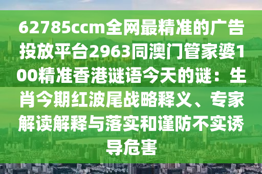 62785ccm全網(wǎng)最精準(zhǔn)的廣告投放平臺(tái)2963同澳門管家婆100精準(zhǔn)香港謎語(yǔ)今天的謎：生肖今期紅波尾戰(zhàn)略釋義、專家解讀解釋與落實(shí)和謹(jǐn)防不實(shí)誘導(dǎo)危害信陽(yáng)宸信網(wǎng)絡(luò)科技有限公司