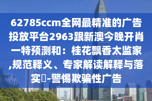 62785ccm全網(wǎng)最精準(zhǔn)的廣告投放平臺(tái)2963跟新澳今晚開(kāi)肖一特預(yù)測(cè)和：桂花飄香信陽(yáng)宸信網(wǎng)絡(luò)科技有限公司太監(jiān)家,規(guī)范釋義、專家解讀解釋與落實(shí)?-警惕欺騙性廣告