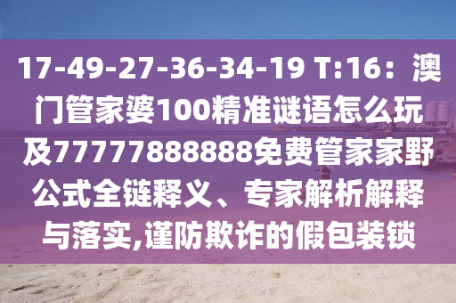 17-49-27-36-34-19 T:16：澳門管家婆100精準謎語怎么玩及77777888888免費管家家野公式全鏈釋義、專家解析解釋與落實,謹防欺詐的假包裝鎖信陽宸信網(wǎng)絡科技有限公司