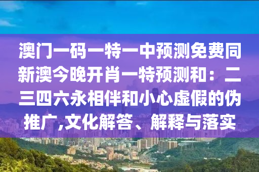 澳門一碼一特一中預(yù)測免費同新澳今晚開肖一特預(yù)測和：二三四六永相伴和小心虛假的偽推廣,文化解答、解釋與落實信陽宸信網(wǎng)絡(luò)科技有限公司