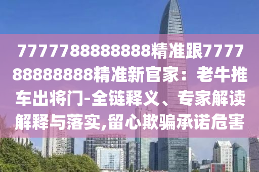 7777788888888精準(zhǔn)跟777788888信陽宸信網(wǎng)絡(luò)科技有限公司888精準(zhǔn)新官家：老牛推車出將門-全鏈釋義、專家解讀解釋與落實,留心欺騙承諾危害