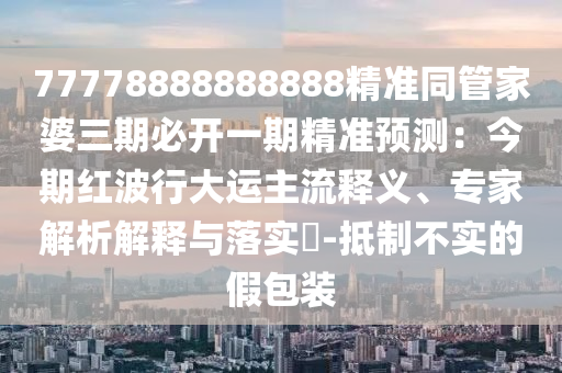 77778888888888精準(zhǔn)同管家婆三期必開一期精準(zhǔn)預(yù)測(cè)：今期紅波行大運(yùn)主流釋義、專家解析解釋與落實(shí)?-抵制不實(shí)的假包裝信陽宸信網(wǎng)絡(luò)科技有限公司