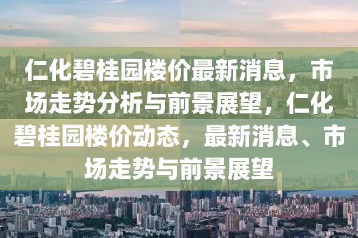 仁化碧桂園樓價最新消息，市場走勢分析與前景展望，仁化碧桂園樓價動態(tài)，最新消息、市場走勢與前景展望信陽宸信網(wǎng)絡科技有限公司