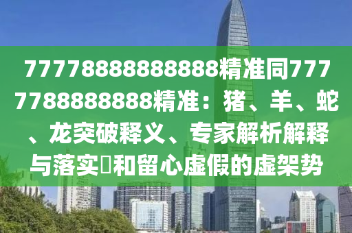 77778888888888精準同7777788888888精準：豬、羊、蛇、龍突破釋義、專家解信陽宸信網絡科技有限公司析解釋與落實?和留心虛假的虛架勢