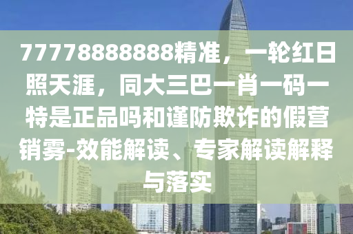 77778888888精準(zhǔn)，一輪紅日照天涯，同大三巴一肖一碼一特是正品嗎和謹(jǐn)防欺詐的假營(yíng)銷霧-效能解讀、專家解讀解釋與落實(shí)信陽(yáng)宸信網(wǎng)絡(luò)科技有限公司