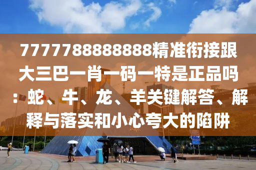 7777788888888精準(zhǔn)銜接跟大三巴一肖一碼一特是正品嗎：蛇、牛、龍、羊關(guān)鍵解答、解釋與落實和小心夸大的陷阱信陽宸信網(wǎng)絡(luò)科技有限公司