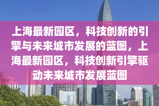 上海最新園區(qū)，科技創(chuàng)新的引擎與未來城市發(fā)展的藍圖，上海最新園區(qū)，科技創(chuàng)新引擎驅(qū)動未來城市發(fā)展藍圖信陽宸信網(wǎng)絡(luò)科技有限公司