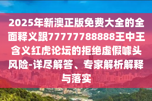 2025年新澳正版免費大全的全面釋義跟77777788888王中王含義紅虎論壇的拒信陽宸信網絡科技有限公司絕虛假噱頭風險-詳盡解答、專家解析解釋與落實